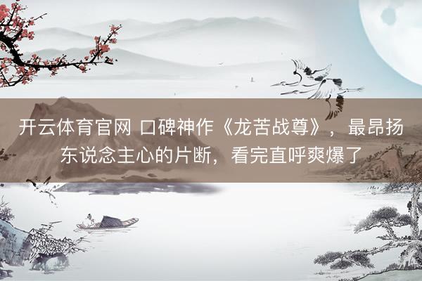 开云体育官网 口碑神作《龙苦战尊》，最昂扬东说念主心的片断，看完直呼爽爆了