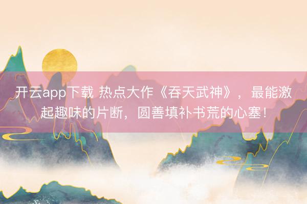 开云app下载 热点大作《吞天武神》，最能激起趣味的片断，圆善填补书荒的心塞！