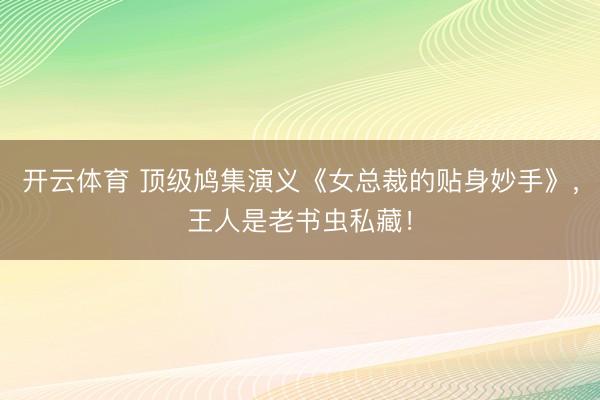 开云体育 顶级鸠集演义《女总裁的贴身妙手》，王人是老书虫私藏！
