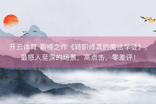 开云体育 霸榜之作《转职修真的魔法学徒》，最感人至深的场景，高点击，零差评！