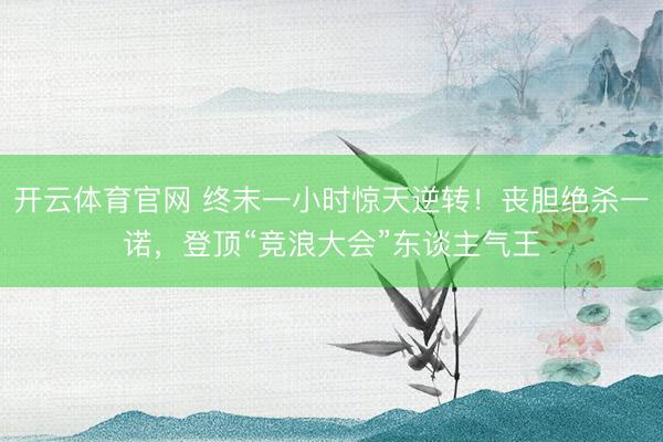 开云体育官网 终末一小时惊天逆转！丧胆绝杀一诺，登顶“竞浪大会”东谈主气王