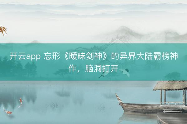 开云app 忘形《暧昧剑神》的异界大陆霸榜神作，脑洞打开