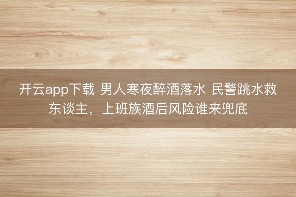 开云app下载 男人寒夜醉酒落水 民警跳水救东谈主,上班族酒后风险谁来兜底