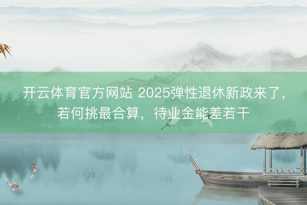 开云体育官方网站 2025弹性退休新政来了，若何挑最合算，待业金能差若干