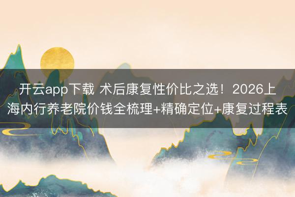 开云app下载 术后康复性价比之选！2026上海内行养老院价钱全梳理+精确定位+康复过程表