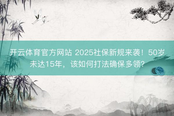开云体育官方网站 2025社保新规来袭！50岁未达15年，该如何打法确保多领？