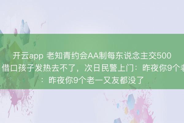 开云app 老知青约会AA制每东说念主交5000，我嫌太贵，借口孩子发热去不了，次日民警上门：昨夜你9个老一又友都没了