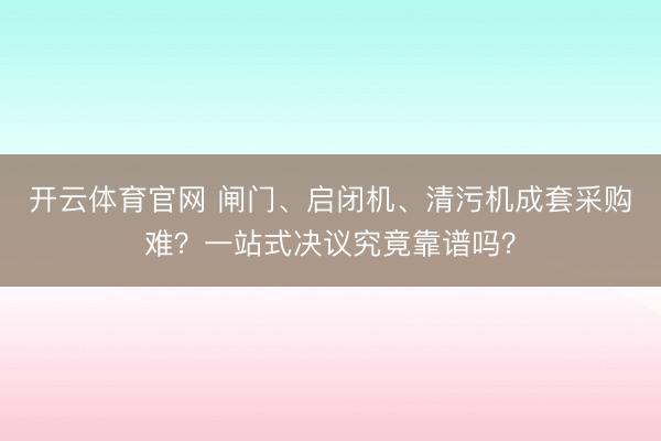 开云体育官网 闸门、启闭机、清污机成套采购难?一站式决议究竟靠谱吗?