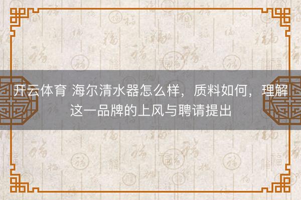 开云体育 海尔清水器怎么样,质料如何,理解这一品牌的上风与聘请提出
