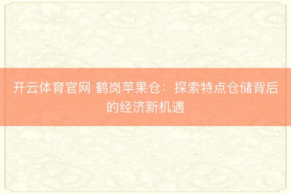 开云体育官网 鹤岗苹果仓:探索特点仓储背后的经济新机遇