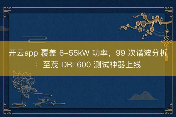 开云app 覆盖 6-55kW 功率,99 次谐波分析:至茂 DRL600 测试神器上线