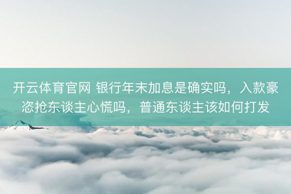 开云体育官网 银行年末加息是确实吗,入款豪恣抢东谈主心慌吗,普通东谈主该如何打发