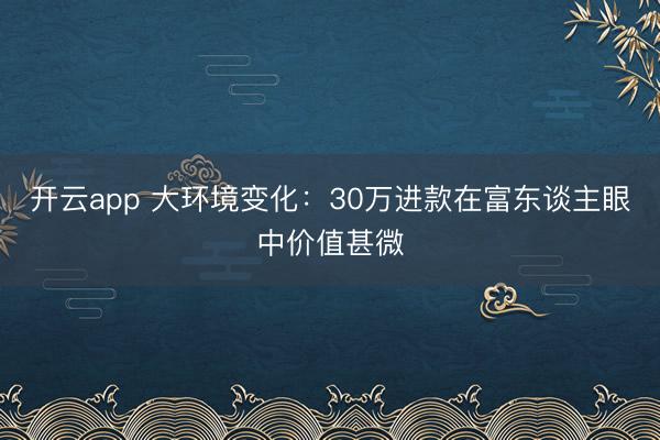 开云app 大环境变化：30万进款在富东谈主眼中价值甚微