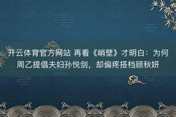 开云体育官方网站 再看《峭壁》才明白:为何周乙提倡夫妇孙悦剑,却偏疼搭档顾秋妍