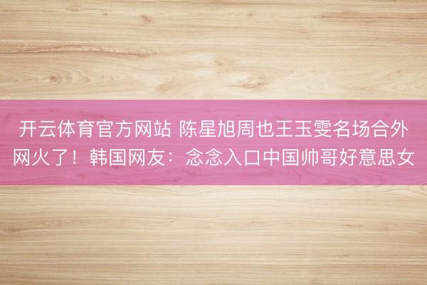 开云体育官方网站 陈星旭周也王玉雯名场合外网火了！韩国网友：念念入口中国帅哥好意思女