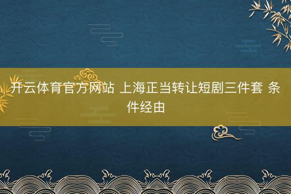 开云体育官方网站 上海正当转让短剧三件套 条件经由