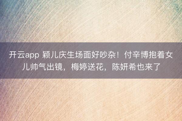 开云app 颖儿庆生场面好吵杂！付辛博抱着女儿帅气出镜，梅婷送花，陈妍希也来了