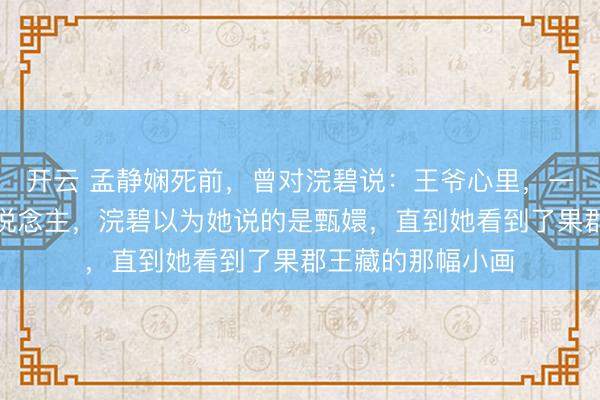 开云 孟静娴死前，曾对浣碧说：王爷心里，一直皆只消一个东说念主，浣碧以为她说的是甄嬛，直到她看到了果郡王藏的那幅小画
