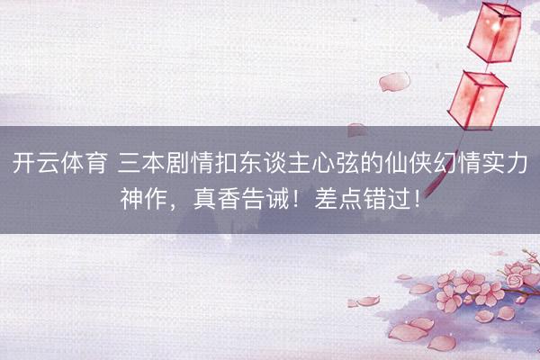 开云体育 三本剧情扣东谈主心弦的仙侠幻情实力神作，真香告诫！差点错过！