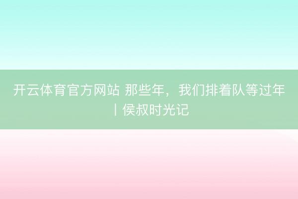开云体育官方网站 那些年，我们排着队等过年丨侯叔时光记