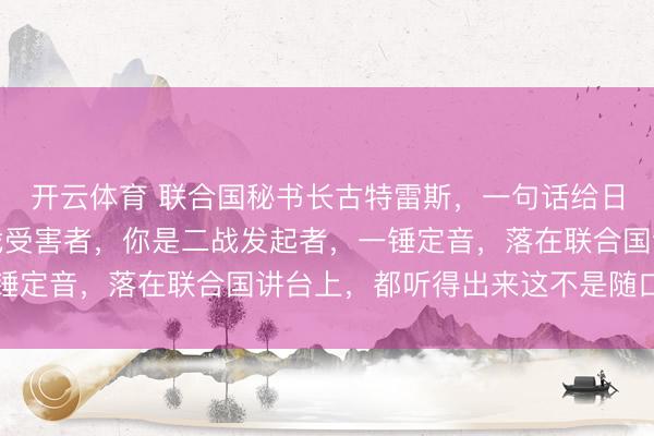 开云体育 联合国秘书长古特雷斯，一句话给日本定了性，你不是二战受害者，你是二战发起者，一锤定音，落在联合国讲台上，都听得出来这不是随口而出