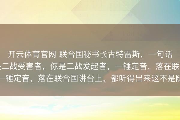 开云体育官网 联合国秘书长古特雷斯，一句话给日本定了性，你不是二战受害者，你是二战发起者，一锤定音，落在联合国讲台上，都听得出来这不是随口而出