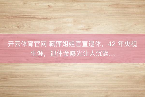 开云体育官网 鞠萍姐姐官宣退休，42 年央视生涯，退休金曝光让人沉默…