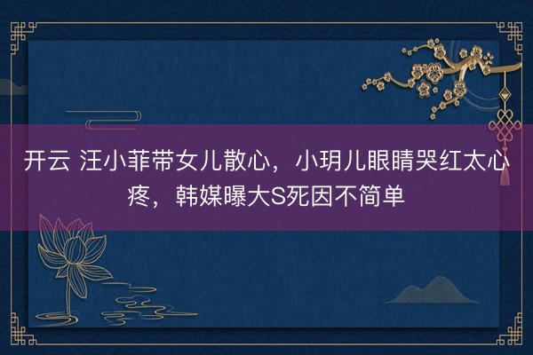 开云 汪小菲带女儿散心，小玥儿眼睛哭红太心疼，韩媒曝大S死因不简单