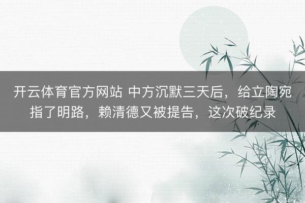 开云体育官方网站 中方沉默三天后,给立陶宛指了明路,赖清德又被提告,这次破纪录