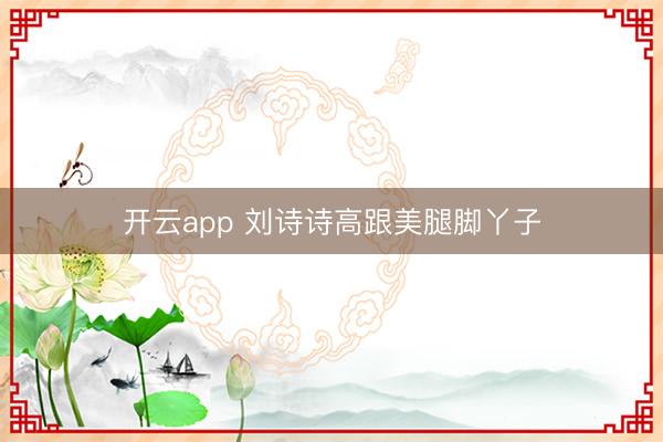 开云app 刘诗诗高跟美腿脚丫子