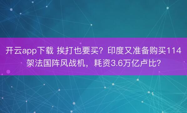 开云app下载 挨打也要买？印度又准备购买114架法国阵风战机，耗资3.6万亿卢比？