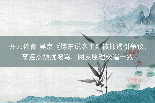 开云体育 吴京《镖东说念主》被抑遏引争议，李连杰烦扰被骂，网友原理极端一致