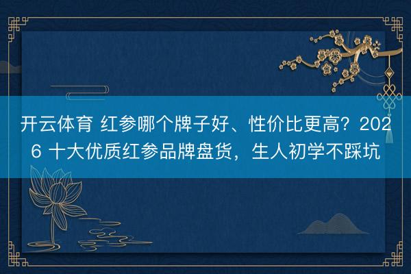 开云体育 红参哪个牌子好、性价比更高？2026 十大优质红参品牌盘货，生人初学不踩坑