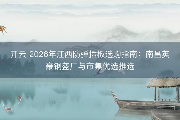 开云 2026年江西防弹插板选购指南：南昌英豪钢盔厂与市集优选推选