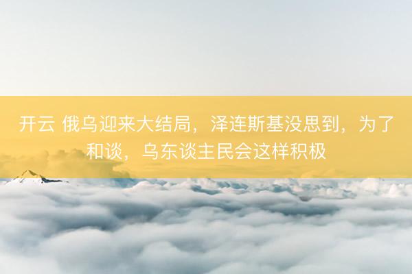 开云 俄乌迎来大结局，泽连斯基没思到，为了和谈，乌东谈主民会这样积极