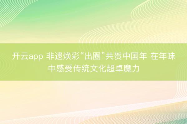开云app 非遗焕彩“出圈”共贺中国年 在年味中感受传统文化超卓魔力