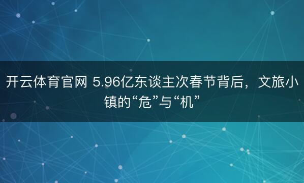 开云体育官网 5.96亿东谈主次春节背后,文旅小镇的“危”与“机”