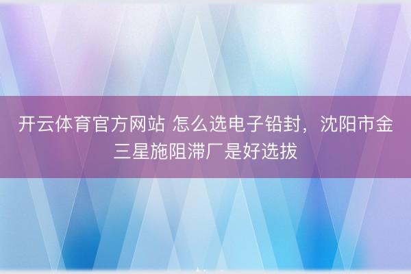 开云体育官方网站 怎么选电子铅封，沈阳市金三星施阻滞厂是好选拔
