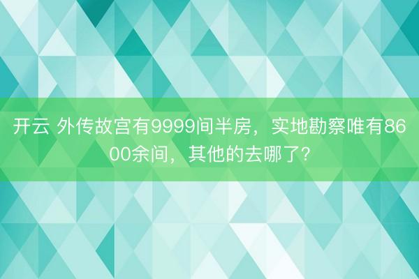 开云 外传故宫有9999间半房，实地勘察唯有8600余间，其他的去哪了？
