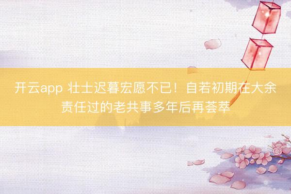 开云app 壮士迟暮宏愿不已！自若初期在大余责任过的老共事多年后再荟萃