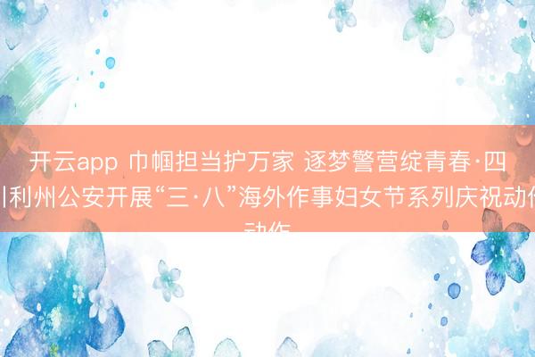 开云app 巾帼担当护万家 逐梦警营绽青春·四川利州公安开展“三·八”海外作事妇女节系列庆祝动作