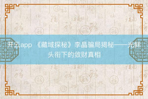 开云app 《藏域探秘》李晶骗局揭秘——光鲜头衔下的敛财真相
