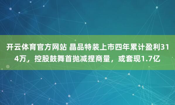 开云体育官方网站 晶品特装上市四年累计盈利314万，控股鼓舞首抛减捏商量，或套现1.7亿
