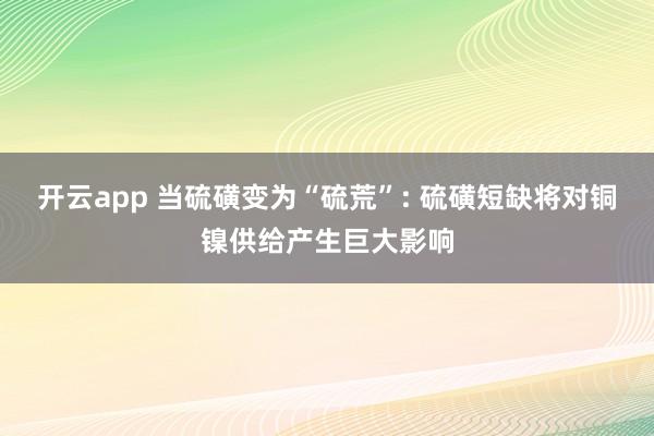 开云app 当硫磺变为“硫荒”: 硫磺短缺将对铜镍供给产生巨大影响