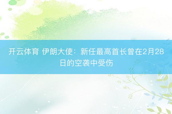 开云体育 伊朗大使：新任最高首长曾在2月28日的空袭中受伤