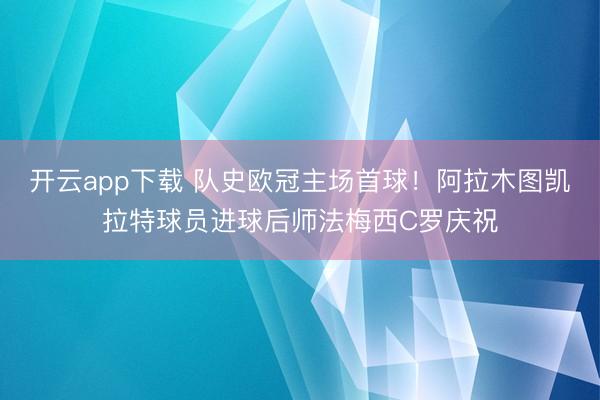 开云app下载 队史欧冠主场首球！阿拉木图凯拉特球员进球后师法梅西C罗庆祝