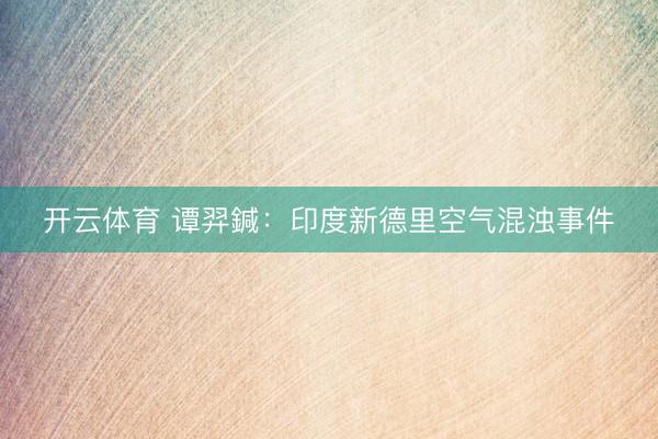 开云体育 谭羿鍼：印度新德里空气混浊事件