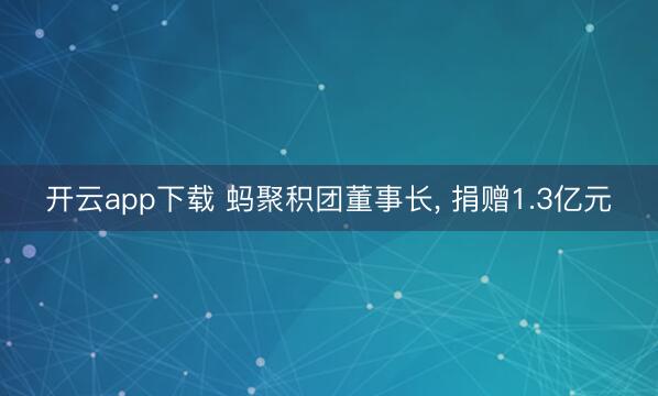 开云app下载 蚂聚积团董事长, 捐赠1.3亿元