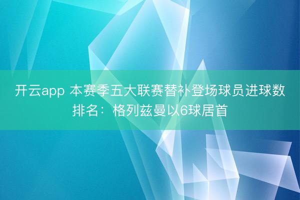 开云app 本赛季五大联赛替补登场球员进球数排名：格列兹曼以6球居首