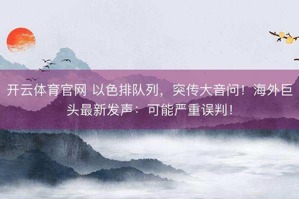 开云体育官网 以色排队列，突传大音问！海外巨头最新发声：可能严重误判！